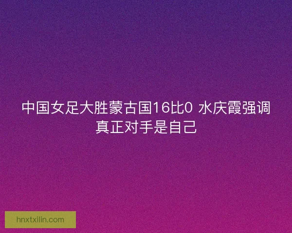 中国女足大胜蒙古国16比0 水庆霞强调真正对手是自己