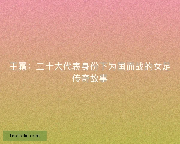 王霜：二十大代表身份下为国而战的女足传奇故事