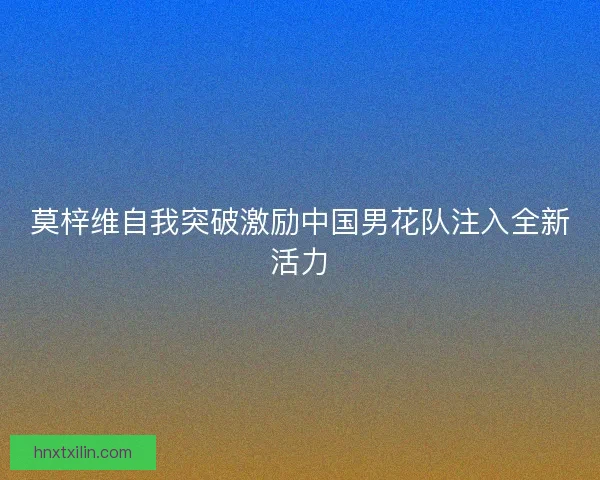 莫梓维自我突破激励中国男花队注入全新活力