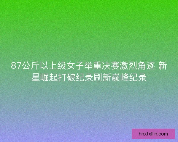 87公斤以上级女子举重决赛激烈角逐 新星崛起打破纪录刷新巅峰纪录